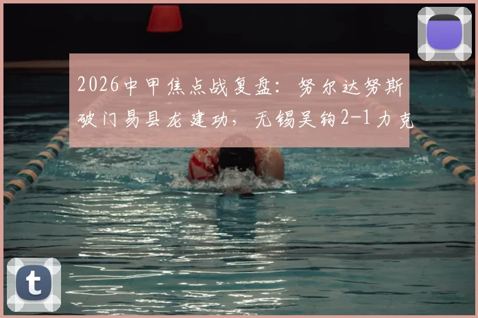 2026中甲焦点战复盘：努尔达努斯破门易县龙建功，无锡吴钩2-1力克苏州东吴
