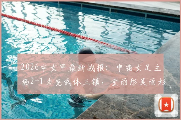 2026中女甲最新战报：申花女足主场2-1力克武体三镇，金雨彤吴雨杉联手建功，附全场录像回放链接