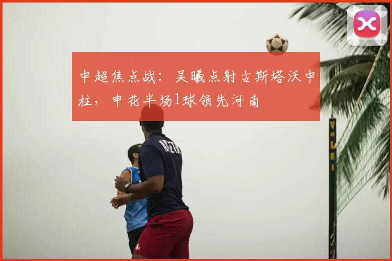 中超焦点战：吴曦点射古斯塔沃中柱，申花半场1球领先河南