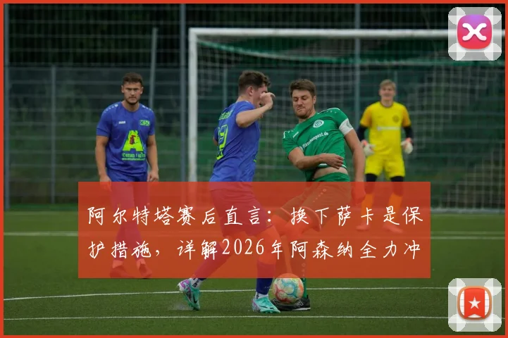 阿尔特塔赛后直言：换下萨卡是保护措施，详解2026年阿森纳全力冲击欧冠决赛之路