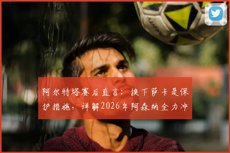 阿尔特塔赛后直言:换下萨卡是保护措施,详解2026年阿森纳全力冲击欧冠决赛之路