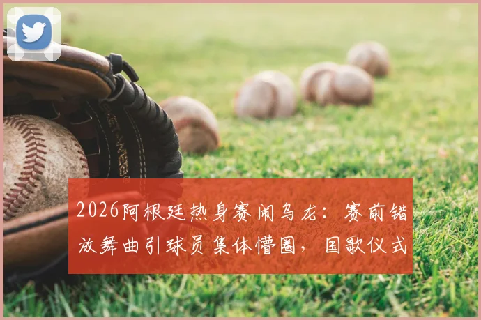 2026阿根廷热身赛闹乌龙：赛前错放舞曲引球员集体懵圈，国歌仪式出包事件全解析
