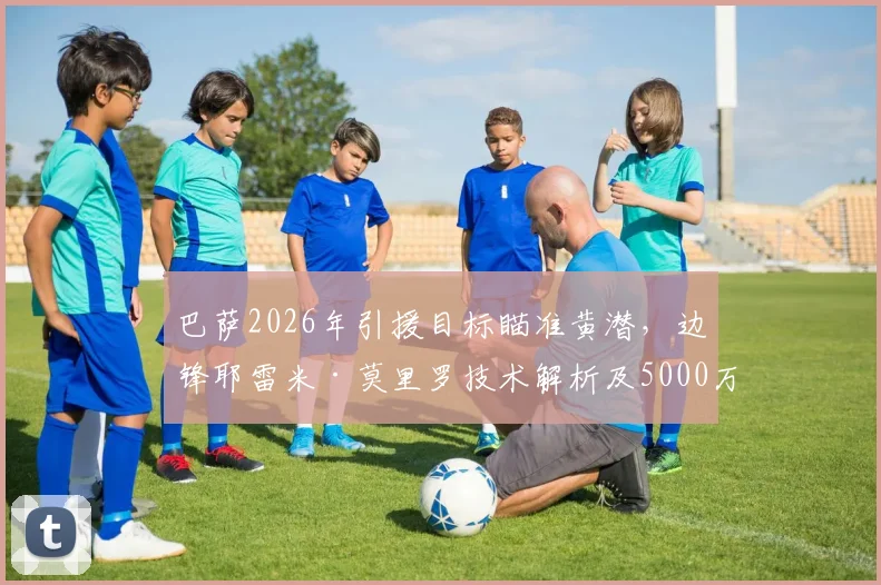 巴萨2026年引援目标瞄准黄潜，边锋耶雷米·莫里罗技术解析及5000万欧元解约金价值探讨