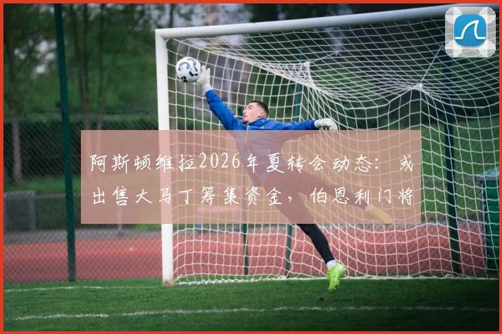 阿斯顿维拉2026年夏转会动态：或出售大马丁筹集资金，伯恩利门将特拉福德成头号替代目标