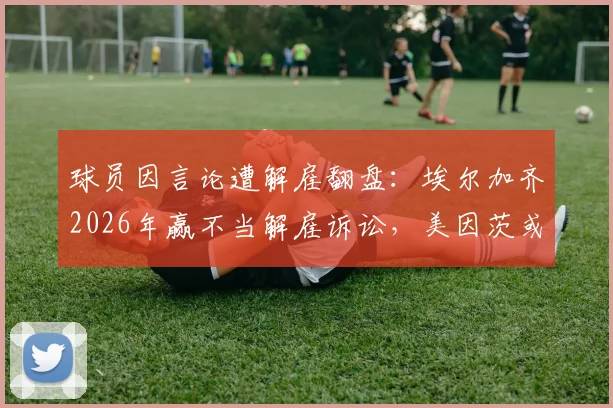 球员因言论遭解雇翻盘：埃尔加齐2026年赢不当解雇诉讼，美因茨或面临赔偿