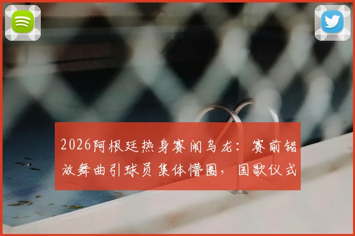 2026阿根廷热身赛闹乌龙：赛前错放舞曲引球员集体懵圈，国歌仪式出包事件全解析