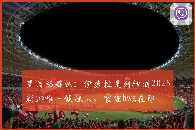 罗马诺确认：伊劳拉是利物浦2026新帅唯一候选人，官宣hwg在即