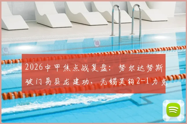 2026中甲焦点战复盘:努尔达努斯破门易县龙建功,无锡吴钩2-1力克苏州东吴