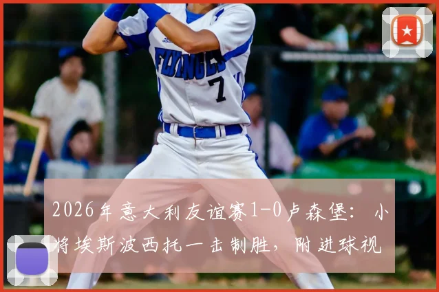 2026年意大利友谊赛1-0卢森堡：小将埃斯波西托一击制胜，附进球视频与双方首发阵容解析
