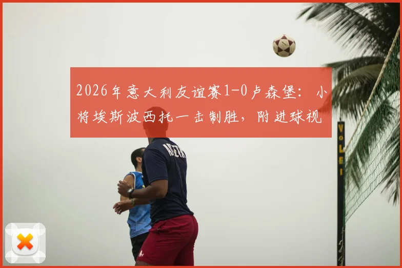 2026年意大利友谊赛1-0卢森堡：小将埃斯波西托一击制胜，附进球视频与双方首发阵容解析