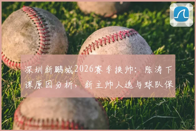 深圳新鹏城2026赛季换帅:陈涛下课原因分析,新主帅人选与球队保级前景展望