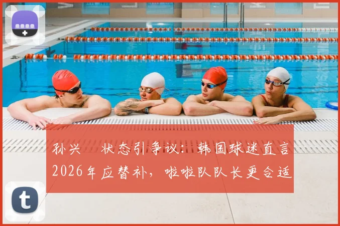 孙兴慜状态引争议：韩国球迷直言2026年应替补，啦啦队队长更合适，背后原因分析