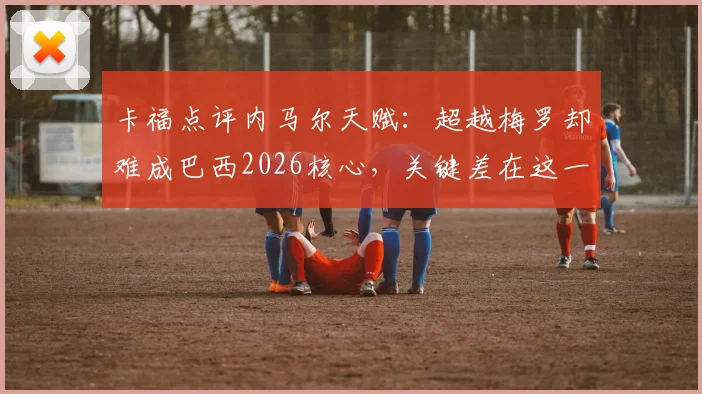卡福点评内马尔天赋：超越梅罗却难成巴西2026核心，关键差在这一点！
