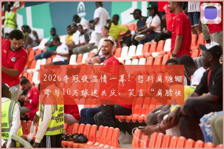 2026夺冠夜温情一幕！哲科肩缠绷带与10万球迷共庆，笑言“肩膀快被拍散了”背后的体育精神解读