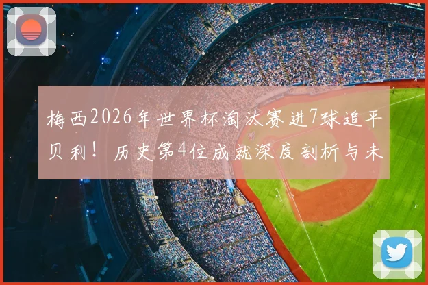梅西2026年世界杯淘汰赛进7球追平贝利！历史第4位成就深度剖析与未来展望