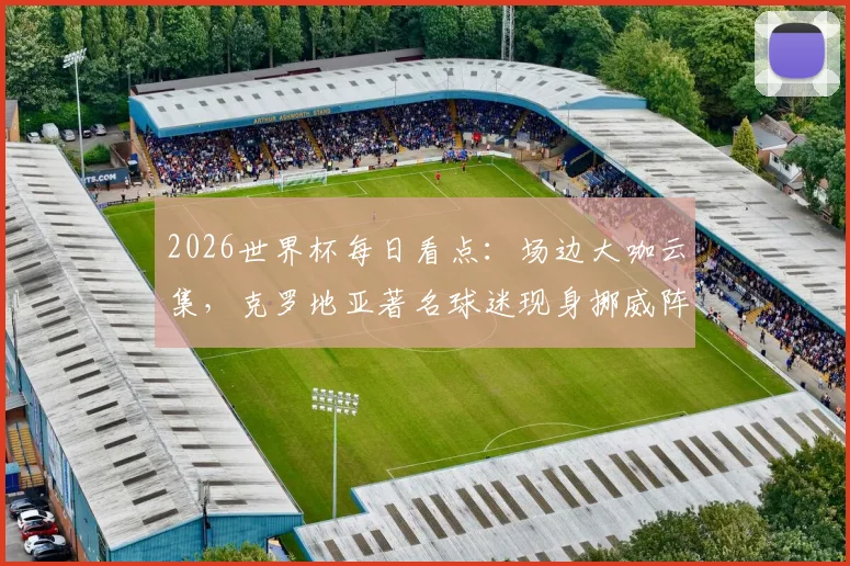 2026世界杯每日看点:场边大咖云集,克罗地亚著名球迷现身挪威阵营,附最新球迷风采及现场花絮全记录