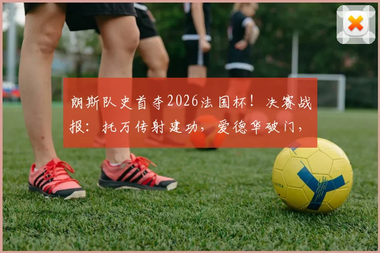 朗斯队史首夺2026法国杯！决赛战报：托万传射建功，爱德华破门，3-1击败尼斯捧杯