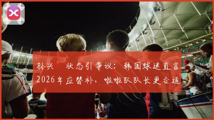 孙兴慜状态引争议：韩国球迷直言2026年应替补，啦啦队队长更合适，背后原因分析