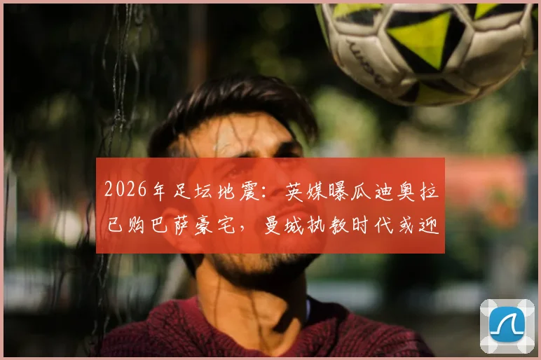 2026年足坛地震：英媒曝瓜迪奥拉已购巴萨豪宅，曼城执教时代或迎终章？球迷热议告别传闻