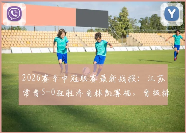 2026赛季中冠联赛最新战报：江苏常晋5-0狂胜济南林凯赛福，晋级排位赛前景分析