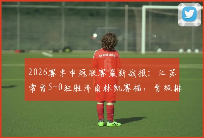 2026赛季中冠联赛最新战报:江苏常晋5-0狂胜济南林凯赛福,晋级排位赛前景分析