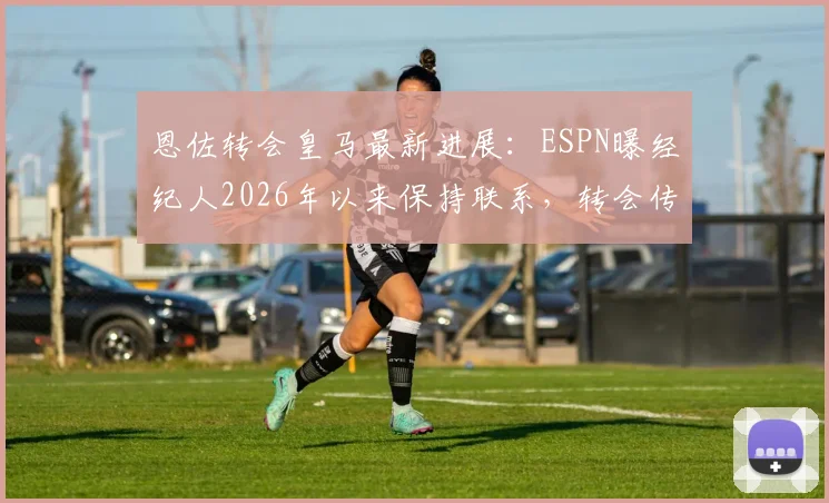 恩佐转会皇马最新进展：ESPN曝经纪人2026年以来保持联系，转会传闻与潜在影响分析