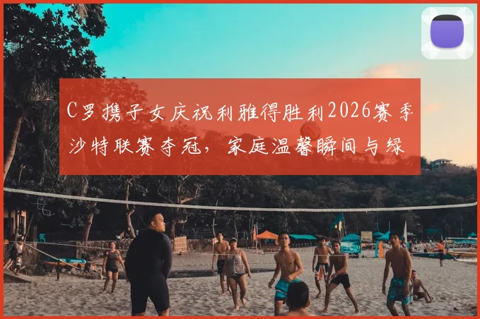 C罗携子女庆祝利雅得胜利2026赛季沙特联赛夺冠,家庭温馨瞬间与绿茵荣耀同框