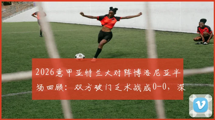 2026意甲亚特兰大对阵博洛尼亚半场回顾：双方破门乏术战成0-0，深度解析上半场战术与关键数据