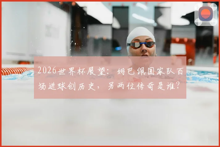 2026世界杯展望：姆巴佩国家队百场进球创历史，另两位传奇是谁？数据详情一览
