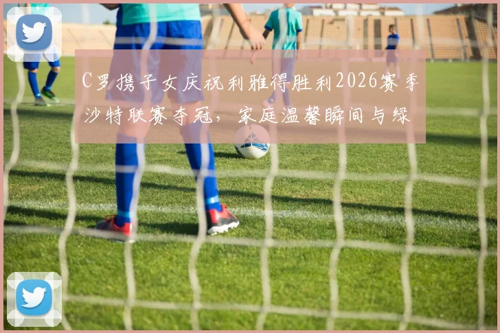 C罗携子女庆祝利雅得胜利2026赛季沙特联赛夺冠，家庭温馨瞬间与绿茵荣耀同框
