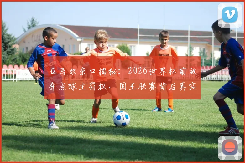 亚马尔亲口揭秘：2026世界杯前放弃点球主罚权，国王联赛背后真实原因曝光