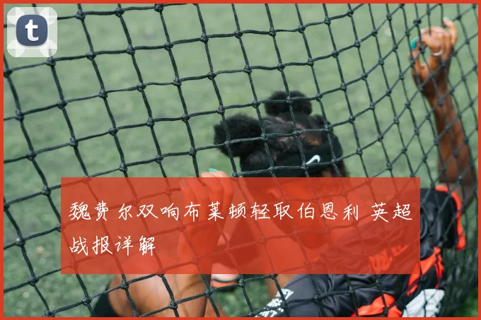 魏费尔双响布莱顿轻取伯恩利 英超战报详解